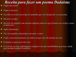 Receita para fazer um poema Dadaísta: Pegue um jornal. Pegue a tesoura. Escolha no jornal um artigo do tamanho que você deseja dar a seu poema. Recorte o artigo. Recorte em seguida com atenção algumas palavras que formam esse artigo e meta-as num saco. Agite suavemente. Tire em seguida cada pedaço um após o outro. Copie conscienciosamente na ordem em que elas são tiradas do saco. O poema se parecerá com você. E ei-lo um escritor infinitamente original e de uma sensibilidade graciosa, ainda que incompreendido do público.  