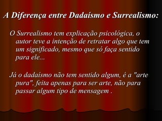 A Diferença entre Dadaísmo e Surrealismo: O Surrealismo tem explicação psicológica, o autor teve a intenção de retratar algo que tem um significado, mesmo que só faça sentido para ele... Já o dadaísmo não tem sentido algum, é a "arte pura", feita apenas para ser arte, não para passar algum tipo de mensagem . 