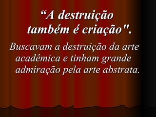 “ A destruição    também é criação".  Buscavam a destruição da arte acadêmica e tinham grande admiração   pela arte abstrata.   
