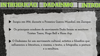  Surgiu em 1916, durante a Primeira Guerra Mundial, em Zurique.

Os principais criadores do movimento Dada foram os escritores

Tristan Tzara, Hugo Ball e Hans Arp. 


O Dadaísmo foi um movimento cultural, artístico e filosófico que

influenciou a literatura, o cinema, o teatro, a fotografia, a pintura

e a escultura.
 