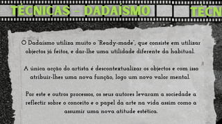 O Dadaísmo utiliza muito o “Ready-made”, que consiste em utilizar

objectos já feitos, e dar-lhe uma utilidade diferente da habitual.


A única acção do artista é descontextualizar os objectos e com isso

atribuir-lhes uma nova função, logo um novo valor mental.


Por este e outros processos, os seus autores levaram a sociedade a

reflectir sobre o conceito e o papel da arte na vida assim como a

assumir uma nova atitude estética.
 