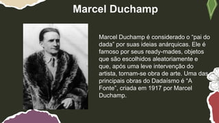 Marcel Duchamp
Marcel Duchamp é considerado o “pai do
dada” por suas ideias anárquicas. Ele é
famoso por seus ready-mades, objetos
que são escolhidos aleatoriamente e
que, após uma leve intervenção do
artista, tornam-se obra de arte. Uma das
principais obras do Dadaísmo é “A
Fonte”, criada em 1917 por Marcel
Duchamp.
 