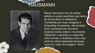 Raoul Hausmann foi um artista
plástico e poeta austríaco que atuou
de forma ativa no dadaísmo.
Conhecida por suas colagens e
fotografias inovadoras, ele também
ficou conhecido por escrever
diversos textos sobre o movimento.
Utilizando o absurdo e o deboche
como armas, o austríaco criou uma
série de obras dadaístas famosas,
como é o caso da colagem “Abcd”,
de 1923.
RAOUL
HAUSMANN
 