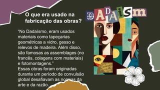 “No Dadaísmo, eram usados
materiais como tapeçarias
geométricas a vidro, gesso e
relevos de madeira. Além disso,
são famosas as assemblages (no
francês, colagens com materiais)
e fotomontagens.”
Essas obras foram originadas
durante um período de convulsão
global desafiavam as normas da
arte e da razão.
O que era usado na
fabricação das obras?
 