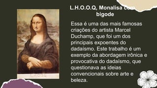 Essa é uma das mais famosas
criações do artista Marcel
Duchamp, que foi um dos
principais expoentes do
dadaísmo. Este trabalho é um
exemplo da abordagem irônica e
provocativa do dadaísmo, que
questionava as ideias
convencionais sobre arte e
beleza.
L.H.O.O.Q, Monalisa com
bigode
 