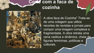 Corte com a faca de
cozinha
A obra faca de Cozinha” Trata-se
de uma colagem que utiliza
recortes de revistas e jornais para
compor uma imagem complexa e
fragmentada. A obra retrata uma
cena caótica e dinâmica, cheia de
figuras femininas, políticas e
culturais.
 