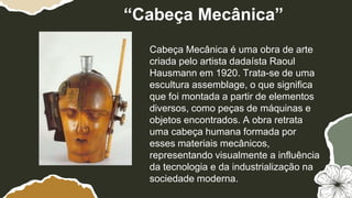 Cabeça Mecânica é uma obra de arte
criada pelo artista dadaísta Raoul
Hausmann em 1920. Trata-se de uma
escultura assemblage, o que significa
que foi montada a partir de elementos
diversos, como peças de máquinas e
objetos encontrados. A obra retrata
uma cabeça humana formada por
esses materiais mecânicos,
representando visualmente a influência
da tecnologia e da industrialização na
sociedade moderna.
“Cabeça Mecânica”
 
