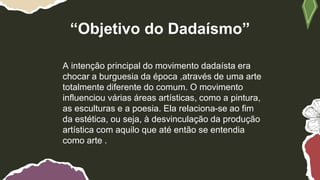 “Objetivo do Dadaísmo”
A intenção principal do movimento dadaísta era
chocar a burguesia da época ,através de uma arte
totalmente diferente do comum. O movimento
influenciou várias áreas artísticas, como a pintura,
as esculturas e a poesia. Ela relaciona-se ao fim
da estética, ou seja, à desvinculação da produção
artística com aquilo que até então se entendia
como arte .
 