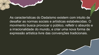 As características do Dadaísmo existem com intuito de
desafiar as normas sociais e artísticas estabelecidas. O
movimento busca provocar o público, refletir o absurdo e
a irracionalidade do mundo, e criar uma nova forma de
expressão artística livre das convenções tradicionais.
 