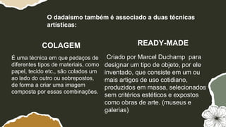COLAGEM READY-MADE
É uma técnica em que pedaços de
diferentes tipos de materiais, como
papel, tecido etc., são colados um
ao lado do outro ou sobrepostos,
de forma a criar uma imagem
composta por essas combinações.
Criado por Marcel Duchamp para
designar um tipo de objeto, por ele
inventado, que consiste em um ou
mais artigos de uso cotidiano,
produzidos em massa, selecionados
sem critérios estéticos e expostos
como obras de arte. (museus e
galerias)
O dadaísmo também é associado a duas técnicas
artísticas:
 
