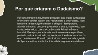 Foi considerado o movimento propulsor das ideias surrealistas
e tinha um caráter ilógico, anti-racionalista e de protesto. Seu
lema era "a destruição também é criação". Isso porque,
através da ironia, buscava questionar a arte e, sobretudo, seu
contexto histórico, com a ocorrência da Primeira Guerra
Mundial. Essa proposta de arte era irreverente e espontânea,
pautada na irracionalidade, na ironia, na liberdade, no absurdo
e no pessimismo. O intuito principal era de chocar a burguesia
da época e criticar a arte tradicionalista, a guerra e o sistema.
Por que criaram o Dadaísmo?
 
