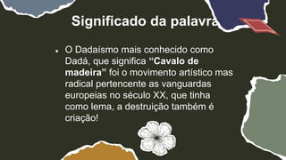 Significado da palavra
● O Dadaísmo mais conhecido como
Dadá, que significa “Cavalo de
madeira” foi o movimento artístico mas
radical pertencente as vanguardas
europeias no século XX, que tinha
como lema, a destruição também é
criação!
 