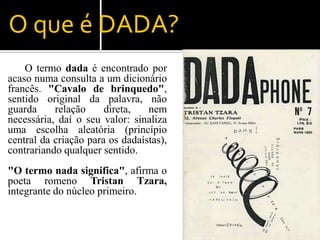 O que é DADA?
    O termo dada é encontrado por
acaso numa consulta a um dicionário
francês. "Cavalo de brinquedo",
sentido original da palavra, não
guarda     relação     direta,   nem
necessária, daí o seu valor: sinaliza
uma escolha aleatória (princípio
central da criação para os dadaístas),
contrariando qualquer sentido.
"O termo nada significa", afirma o
poeta romeno Tristan Tzara,
integrante do núcleo primeiro.
 
