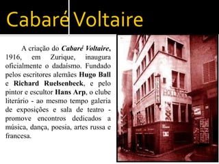 Cabaré Voltaire
      A criação do Cabaré Voltaire,
1916, em Zurique, inaugura
oficialmente o dadaísmo. Fundado
pelos escritores alemães Hugo Ball
e Richard Ruelsenbeck, e pelo
pintor e escultor Hans Arp, o clube
literário - ao mesmo tempo galeria
de exposições e sala de teatro -
promove encontros dedicados a
música, dança, poesia, artes russa e
francesa.
 