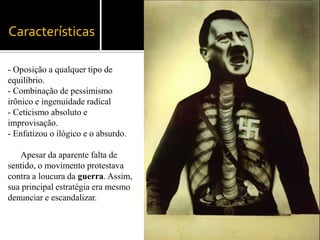 Características

- Oposição a qualquer tipo de
equilíbrio.
- Combinação de pessimismo
irônico e ingenuidade radical
- Ceticismo absoluto e
improvisação.
- Enfatizou o ilógico e o absurdo.

   Apesar da aparente falta de
sentido, o movimento protestava
contra a loucura da guerra. Assim,
sua principal estratégia era mesmo
denunciar e escandalizar.
 