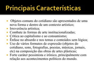   Objetos comuns do cotidiano são apresentados de uma
  nova forma e dentro de um contexto artístico;
 Irreverência artística;
 Combate às formas de arte institucionalizadas;
 Crítica ao capitalismo e ao consumismo;
 Ênfase no absurdo e nos temas e conteúdos sem lógica;
 Uso de vários formatos de expressão (objetos do
  cotidiano, sons, fotografias, poesias, músicas, jornais,
  etc) na composição das obras de artes plásticas;
 Forte caráter pessimista e irônico, principalmente com
  relação aos acontecimentos políticos do mundo.
 