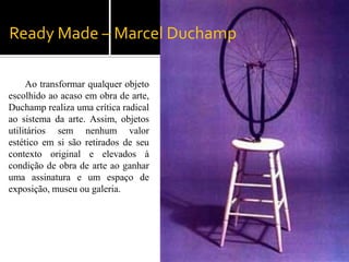 Ready Made – Marcel Duchamp

     Ao transformar qualquer objeto
escolhido ao acaso em obra de arte,
Duchamp realiza uma crítica radical
ao sistema da arte. Assim, objetos
utilitários sem nenhum valor
estético em si são retirados de seu
contexto original e elevados à
condição de obra de arte ao ganhar
uma assinatura e um espaço de
exposição, museu ou galeria.
 