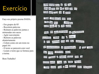 Exercício
Faça seu próprio poema DADA.

- Em grupos de 05
- Recortem palavras
- Reúnam as palavras juntas e
misturadas nos sacos
- Agite suavemente.
- Retirem as palavras
aleatoriamente
- Colem como em um texto no
papel A4.
- O texto se parecerá com você
- Leiam o texto que se formou para
a turma.

Bom Trabalho!
 