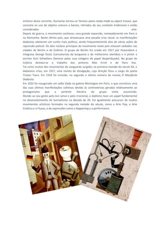 artística desta corrente, Duchamp tornou-se famoso pelos ready-made ou object trouvé, que
consistia no uso de objetos comuns e banais, retirados do seu contexto tradicional e então
considerados                                                                          arte.
Depois da guerra, o movimento conheceu uma grande expansão, nomeadamente em Paris e
na Alemanha. Neste último país, que atravessava uma pesada crise social, as manifestações
dadaístas adotaram um cunho mais político, sendo frequentemente alvo de várias ações de
repressão policial. Os dois núcleos principais do movimento neste país estavam sediados nas
cidades de Berlim e de Colónia. O grupo de Berlim foi criado em 1917 por Hulsenbeck e
integrava George Grosz (caricaturista da burguesia e do militarismo alemães) e o pintor e
escritor Kurt Schwitters (famoso pelas suas colagens de papel desperdiçado). No grupo de
Colónia destaca-se o trabalho dos pintores Max Ernst e de Hans Arp.
Tal como muitos dos movimentos de vanguarda surgidos na primeira metade do século XX, o
dadaísmo criou, em 1917, uma revista de divulgação, cuja direção ficou a cargo do poeta
Tristan Tzara. Em 1918 foi incluído, no segundo e último número da revista, O Manifesto
Dadaísta.
Em 1922 foi inaugurado um salão Dada na galeria Montaigne em Paris, o que constituiu uma
das suas últimas manifestações coletivas devido às controvérsias geradas relativamente ao
protagonismo       que      a    vertente    literária do      grupo    vinha   assumindo.
Devido ao seu gosto pelo non sense e pelo irracional, o dadísmo teve um papel fundamental
no desenvolvimento do Surrealismo na década de 20. Foi igualmente precursor de muitos
movimentos artísticos formados na segunda metade do século, como a Arte Pop, a Arte
Cinética e o Fluxus, e de expressões como o happening e a performance.
 