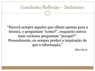 Conclusão/Reflexão – Dadaísmo

“Haverá sempre aqueles que olham apenas para a
técnica, e perguntam “como?”, enquanto outros
mais curiosos perguntam "porquê?".
Pessoalmente, eu sempre preferi a inspiração do
que a informação.”
(MAN RAY)

 