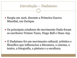 Introdução – Dadaísmo
 Surgiu em 1916, durante a Primeira Guerra

Mundial, em Zurique.
 Os principais criadores do movimento Dada foram

os escritores Tristan Tzara, Hugo Ball e Hans Arp.
 O Dadaísmo foi um movimento cultural, artístico e

filosófico que influenciou a literatura, o cinema, o
teatro, a fotografia, a pintura e a escultura.

 