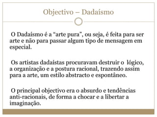 Objectivo – Dadaísmo
O Dadaísmo é a “arte pura”, ou seja, é feita para ser
arte e não para passar algum tipo de mensagem em
especial.
Os artistas dadaístas procuravam destruir o lógico,
a organização e a postura racional, trazendo assim
para a arte, um estilo abstracto e espontâneo.
O principal objectivo era o absurdo e tendências
anti-racionais, de forma a chocar e a libertar a
imaginação.

 
