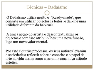 Técnicas – Dadaísmo
O Dadaísmo utiliza muito o “Ready-made”, que
consiste em utilizar objectos já feitos, e dar-lhe uma
utilidade diferente da habitual.
A única acção do artista é descontextualizar os
objectos e com isso atribuir-lhes uma nova função,
logo um novo valor mental.
Por este e outros processos, os seus autores levaram
a sociedade a reflectir sobre o conceito e o papel da
arte na vida assim como a assumir uma nova atitude
estética.

 