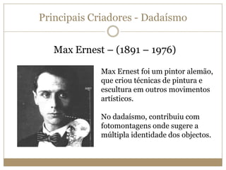 Principais Criadores - Dadaísmo
Max Ernest – (1891 – 1976)
Max Ernest foi um pintor alemão,
que criou técnicas de pintura e
escultura em outros movimentos
artísticos.
No dadaísmo, contribuiu com
fotomontagens onde sugere a
múltipla identidade dos objectos.

 