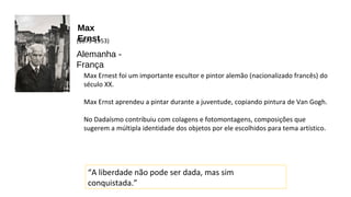 Max 
(E18r7n9-s1t953) 
Alemanha - 
França 
Max Ernest foi um importante escultor e pintor alemão (nacionalizado francês) do 
século XX. 
Max Ernst aprendeu a pintar durante a juventude, copiando pintura de Van Gogh. 
No Dadaísmo contribuiu com colagens e fotomontagens, composições que 
sugerem a múltipla identidade dos objetos por ele escolhidos para tema artístico. 
“A liberdade não pode ser dada, mas sim 
conquistada.” 
 