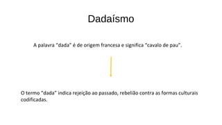 Dadaísmo 
A palavra “dada” é de origem francesa e significa “cavalo de pau”. 
O termo “dada” indica rejeição ao passado, rebelião contra as formas culturais 
codificadas. 
 