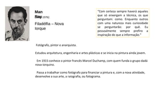 Man 
(R18a9y0-1976) 
Filadélfia – Nova 
Iorque 
Fotógrafo, pintor e anarquista. 
“Com certeza sempre haverá aqueles 
que só enxergam a técnica, os que 
perguntam: como. Enquanto outros 
com uma natureza mais curiosidade 
se perguntarão: por quê. Eu 
pessoalmente sempre prefiro a 
inspiração do que a informação.” 
Estudou arquitetura, engenharia e artes plásticas e se inicia na pintura ainda jovem. 
Em 1915 conhece o pintor francês Marcel Duchamp, com quem funda o grupo dadá 
nova-iorquino. 
Passa a trabalhar como fotógrafo para financiar a pintura e, com a nova atividade, 
desenvolve a sua arte, a raiografia, ou fotograma. 
 