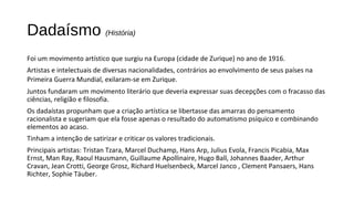 Dadaísmo (História) 
Foi um movimento artístico que surgiu na Europa (cidade de Zurique) no ano de 1916. 
Artistas e intelectuais de diversas nacionalidades, contrários ao envolvimento de seus países na 
Primeira Guerra Mundial, exilaram-se em Zurique. 
Juntos fundaram um movimento literário que deveria expressar suas decepções com o fracasso das 
ciências, religião e filosofia. 
Os dadaístas propunham que a criação artística se libertasse das amarras do pensamento 
racionalista e sugeriam que ela fosse apenas o resultado do automatismo psíquico e combinando 
elementos ao acaso. 
Tinham a intenção de satirizar e criticar os valores tradicionais. 
Principais artistas: Tristan Tzara, Marcel Duchamp, Hans Arp, Julius Evola, Francis Picabia, Max 
Ernst, Man Ray, Raoul Hausmann, Guillaume Apollinaire, Hugo Ball, Johannes Baader, Arthur 
Cravan, Jean Crotti, George Grosz, Richard Huelsenbeck, Marcel Janco , Clement Pansaers, Hans 
Richter, Sophie Täuber. 
 
