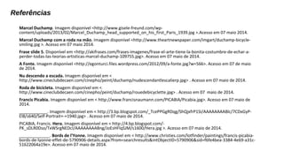 Referências 
Marcel Duchamp. Imagem disponível <http://www.gisele-freund.com/wp-content/ 
uploads/2013/02/Marcel_Duchamp_head_supported_on_his_first_Paris_1939.jpg >.Acesso em 07 maio 2014. 
Marcel Duchamp com a roda na mão. Imagem disponível <http://www.theartnewspaper.com/imgart/duchamp-bicycle-smiling. 
jpg >. Acesso em 07 maio 2014. 
Frase slide 5. Disponível em <http://akifrases.com/frases-imagenes/frase-el-arte-tiene-la-bonita-costumbre-de-echar-a-perder- 
todas-las-teorias-artisticas-marcel-duchamp-109755.jpg>. Acesso em 07 maio de 2014. 
A Fonte. Imagem disponível <http://egonturci.files.wordpress.com/2012/09/a-fonte.jpg?w=566>. Acesso em 07 de maio 
de 2014. 
Nu descendo a escada. Imagem disponível em < 
http://www.cineclubdecaen.com/cinepho/peint/duchamp/nudescendantlescalierp.jpg> . Acesso em 07 maio de 2014. 
Roda de bicicleta. Imagem disponível em < 
http://www.cineclubdecaen.com/cinepho/peint/duchamp/rouedebicyclette.jpg> . Acesso em 07 maio de 2014. 
Francis Picabia. Imagem disponível em < http://www.francisnaumann.com/PICABIA/Picabia.jpg>. Acesso em 07 maio de 
2014. 
____________. Imagem disponível em < http://3.bp.blogspot.com/_TcePPGgRDqg/ShQjxfrP1SI/AAAAAAAABlc/7CDxGyP-El8/ 
s640/Self-Portrait+-+1940.jpg> . Acesso em 07 maio de 2014. 
PICABIA, Francis. Hera. Imagem disponível em < http://4.bp.blogspot.com/- 
PK_sDLR0Dso/TxWSrgNEDcI/AAAAAAAABng/JoEsHFlqSJM/s1600/Hera.jpg >. Acesso em 07 maio de 2014. 
_____________. Bords de l'Yonne. Imagem disponível em < http://www.christies.com/lotfinder/paintings/francis-picabia-bords- 
de-lyonne-effet-de-5790906-details.aspx?from=searchresults&intObjectID=5790906&sid=f6fe4bea-3384-4e69-a31c- 
51622064a19e>. Acesso em 07 maio de 2014. 
 