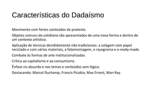 Características do Dadaísmo 
Movimento com fortes conteúdos de protesto. 
Objetos comuns do cotidiano são apresentados de uma nova forma e dentro de 
um contexto artístico. 
Aplicação de técnicas decididamente não tradicionais: a colagem com papel 
reciclado e com vários materiais, a fotomontagem, o rayograma e o ready-made. 
Combate às formas de arte institucionalizadas. 
Crítica ao capitalismo e ao consumismo. 
Ênfase no absurdo e nos temas e conteúdos sem lógica. 
Destacando: Marcel Duchamp, Francis Picabia, Max Ernest, Man Ray. 
 