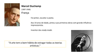 Marcel Duchamp 
(1887-1968) 
França 
Foi pintor, escultor e poeta. 
Aos 14 anos de idade, pintou suas primeiras obras com grande influência 
impressionista. 
Inventor dos ready-made. 
“A arte tem o bom hábito de estragar todas as teorias 
artísticas.” 
 