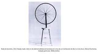 Roda de bicicleta, 1913. Ready-made. 64,8 cm de diâmetro(Roda de bicicleta) em cima de um tamborete de 60,2 cm de altura. Marcel Duchamp. 
Coleção particular, Milão (Itália). 
 