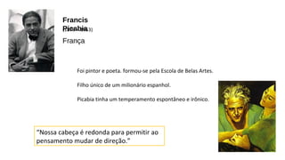 Francis 
(P18ic79a –b 1i9a53) 
França 
Foi pintor e poeta. formou-se pela Escola de Belas Artes. 
Filho único de um milionário espanhol. 
Picabia tinha um temperamento espontâneo e irônico. 
“Nossa cabeça é redonda para permitir ao 
pensamento mudar de direção.” 
 