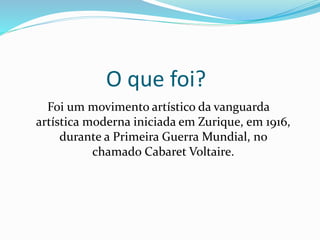 O que foi?
Foi um movimento artístico da vanguarda
artística moderna iniciada em Zurique, em 1916,
durante a Primeira Guerra Mundial, no
chamado Cabaret Voltaire.
 