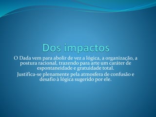 O Dada vem para abolir de vez a lógica, a organização, a
postura racional, trazendo para arte um caráter de
espontaneidade e gratuidade total.
Justifica-se plenamente pela atmosfera de confusão e
desafio à lógica sugerido por ele.
 