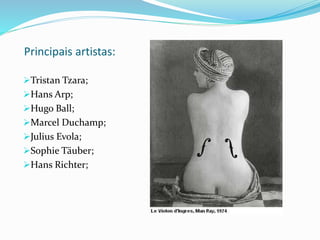 Principais artistas:
Tristan Tzara;
Hans Arp;
Hugo Ball;
Marcel Duchamp;
Julius Evola;
Sophie Täuber;
Hans Richter;
 