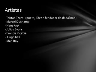 Artistas
- Tristan Tzara (poeta, líder e fundador do dadaísmo)
- Marcel Duchamp
- Hans Arp
- Julius Evola
- Francis Picabia
- Hugo ball
- Man Ray

 