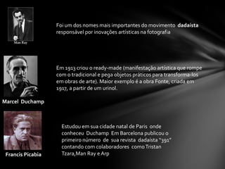 Foi um dos nomes mais importantes do movimento dadaísta
responsável por inovações artísticas na fotografia

Em 1913 criou o ready-made (manifestação artística que rompe
com o tradicional e pega objetos práticos para transforma-los
em obras de arte). Maior exemplo é a obra Fonte, criada em
1917, a partir de um urinol.
Marcel Duchamp

Francis Picabia

Estudou em sua cidade natal de Paris onde
conheceu Duchamp Em Barcelona publicou o
primeiro número de sua revista dadaísta “391”
contando com colaboradores como Tristan
Tzara,Man Ray e Arp

 