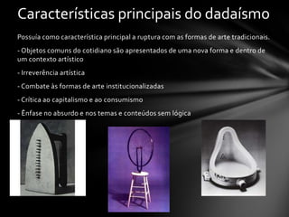 Características principais do dadaísmo
Possuía como característica principal a ruptura com as formas de arte tradicionais.

- Objetos comuns do cotidiano são apresentados de uma nova forma e dentro de
um contexto artístico
- Irreverência artística
- Combate às formas de arte institucionalizadas

- Crítica ao capitalismo e ao consumismo
- Ênfase no absurdo e nos temas e conteúdos sem lógica

 