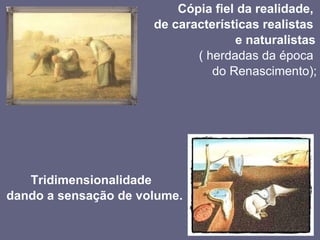Cópia fiel da realidade,  de características realistas  e naturalistas  ( herdadas da época  do Renascimento); Tridimensionalidade  dando a sensação de volume. 