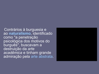 Contrários à burguesia e ao  naturalismo , identificado como "a penetração psicológica dos motivos do burguês", buscavam a destruição da  arte acadêmica  e tinham grande admiração pela  arte abstrata .  