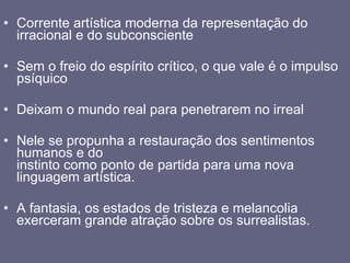 Corrente artística moderna da representação do irracional e do subconsciente Sem o freio do espírito crítico, o que vale é o impulso psíquico  Deixam o mundo real para penetrarem no irreal Nele se propunha a restauração dos sentimentos humanos e do  instinto como ponto de partida para uma nova linguagem artística.  A fantasia, os estados de tristeza e melancolia exerceram grande atração sobre os surrealistas. 