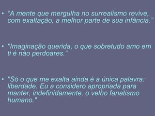 “ A mente que mergulha no surrealismo revive, com exaltação, a melhor parte de sua infância.” "Imaginação querida, o que sobretudo amo em ti é não perdoares.“ "Só o que me exalta ainda é a única palavra: liberdade. Eu a considero apropriada para manter, indefinidamente, o velho fanatismo humano." 