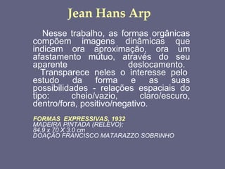 Jean Hans Arp Nesse trabalho, as formas orgânicas compõem imagens dinâmicas que indicam ora aproximação, ora um afastamento mútuo, através do seu aparente deslocamento.     Transparece neles o interesse pelo estudo da forma e as suas possibilidades - relações espaciais do tipo: cheio/vazio, claro/escuro, dentro/fora, positivo/negativo.  FORMAS    EXPRESSIVAS, 1932   MADEIRA PINTADA (RELEVO);   84.9 x 70 X 3.0 cm  DOAÇÃO FRANCISCO MATARAZZO SOBRINHO   