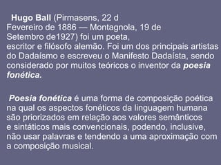 Hugo Ball  (Pirmasens, 22 d Fevereiro de 1886 — Montagnola, 19 de Setembro de1927) foi um poeta, escritor e filósofo alemão. Foi um dos principais artistas do Dadaísmo e escreveu o Manifesto Dadaísta, sendo considerado por muitos teóricos o inventor da   poesia fonética. Poesia fonética  é uma forma de composição poética na qual os aspectos fonéticos da linguagem humana são priorizados em relação aos valores semânticos e sintáticos mais convencionais, podendo, inclusive, não usar palavras e tendendo a uma aproximação com a composição musical.  