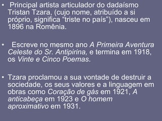   Principal artista articulador do dadaísmo Tristan Tzara, (cujo nome, atribuído a si próprio, significa “triste no país”), nasceu em 1896 na Romênia.     Escreve no mesmo ano  A Primeira Aventura Celeste do Sr. Antipirina,  e termina em 1918, os  Vinte e Cinco Poemas .  Tzara proclamou a sua vontade de destruir a sociedade, os seus valores e a linguagem em obras como  Coração de gás  em   1921,  A anticabeça  em 1923 e  O homem aproximativo  em 1931.   